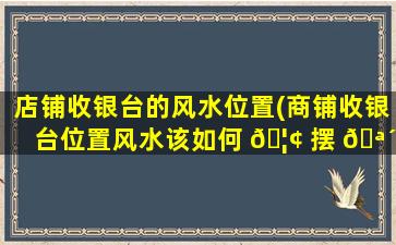 店铺收银台的风水位置(商铺收银台位置风水该如何 🦢 摆 🪴 )